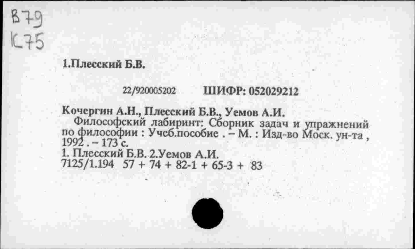 ﻿Ы-3 иб
1.Плесский Б.В.
22/920005202 ШИФР: 052029212
Кочергин А.Н., Плесский Б.В., Уемов А.И.
Философский лабиринт: Сборник задач и упражнений 1^)2 ИЛ17У-’ИИ ' Учеб п0С0биС • “ М-: ИЗД-80 Моск, ун-та , 1. Плесский Б.В. 2.Уемов А.И.
7125/1.194 57 + 74 + 82-1 + 65-3 + 83